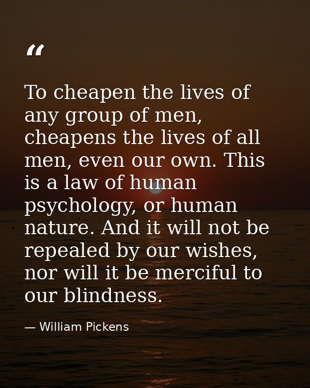 To cheapen the lives of any group of men, cheapens the lives of all men, even our own. This is a law of human psychology — William Pickens