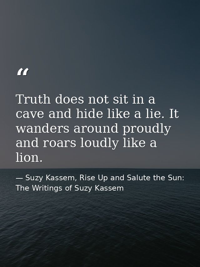 Truth does not sit in a cave and hide like a lie. It wanders around proudly and roars loudly like a lion. — Suzy Kassem, Rise Up and Salute the Sun: The Writings of Suzy Kassem