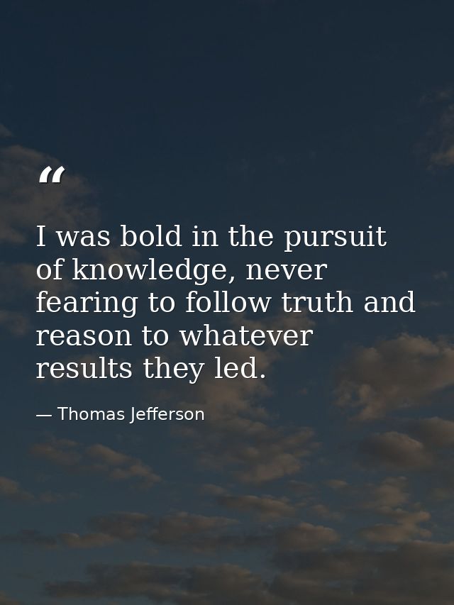 I was bold in the pursuit of knowledge, never fearing to follow truth and reason to whatever results they led. — Thomas Jefferson