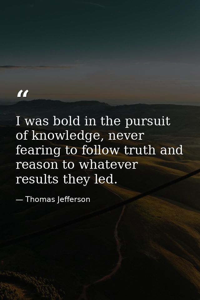 I was bold in the pursuit of knowledge, never fearing to follow truth and reason to whatever results they led. — Thomas Jefferson