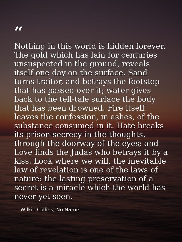 Nothing in this world is hidden forever. The gold which has lain for centuries unsuspected in the ground, reveals itself — Wilkie Collins, No Name