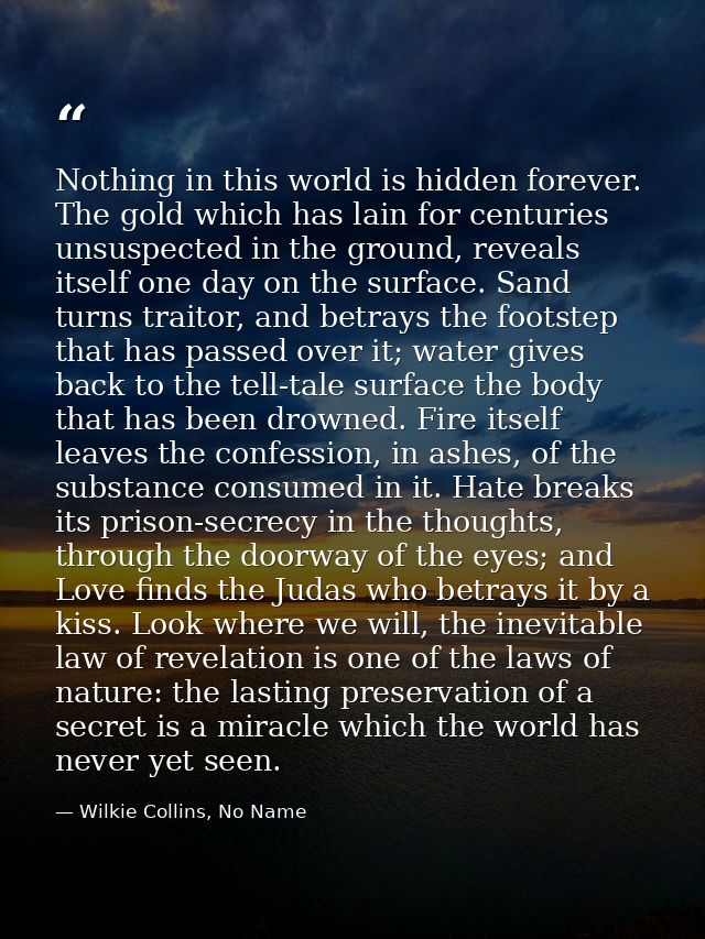 Nothing in this world is hidden forever. The gold which has lain for centuries unsuspected in the ground, reveals itself — Wilkie Collins, No Name
