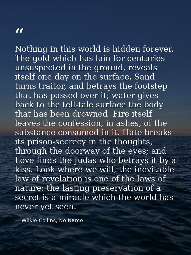 Nothing in this world is hidden forever. The gold which has lain for centuries unsuspected in the ground, reveals itself — Wilkie Collins, No Name