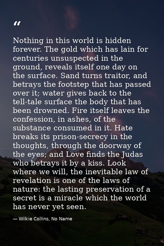 Nothing in this world is hidden forever. The gold which has lain for centuries unsuspected in the ground, reveals itself — Wilkie Collins, No Name