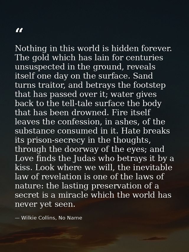 Nothing in this world is hidden forever. The gold which has lain for centuries unsuspected in the ground, reveals itself — Wilkie Collins, No Name
