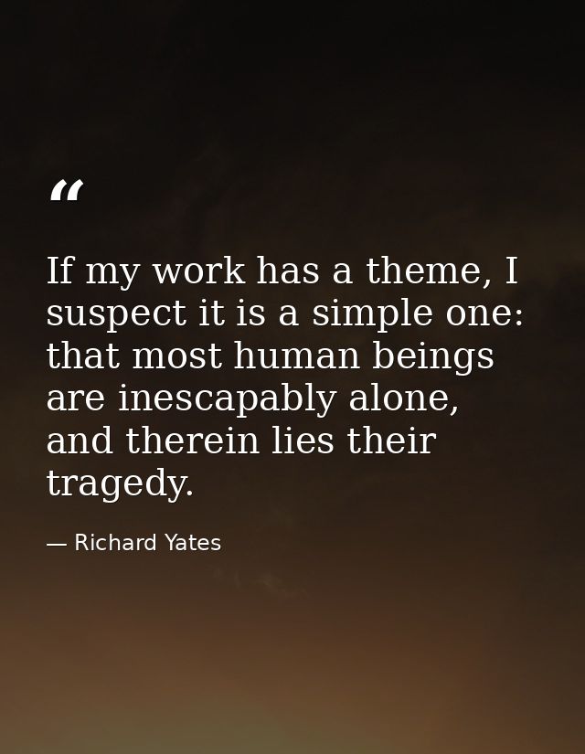 If my work has a theme, I suspect it is a simple one: that most human beings are inescapably alone, and therein lies the — Richard Yates
