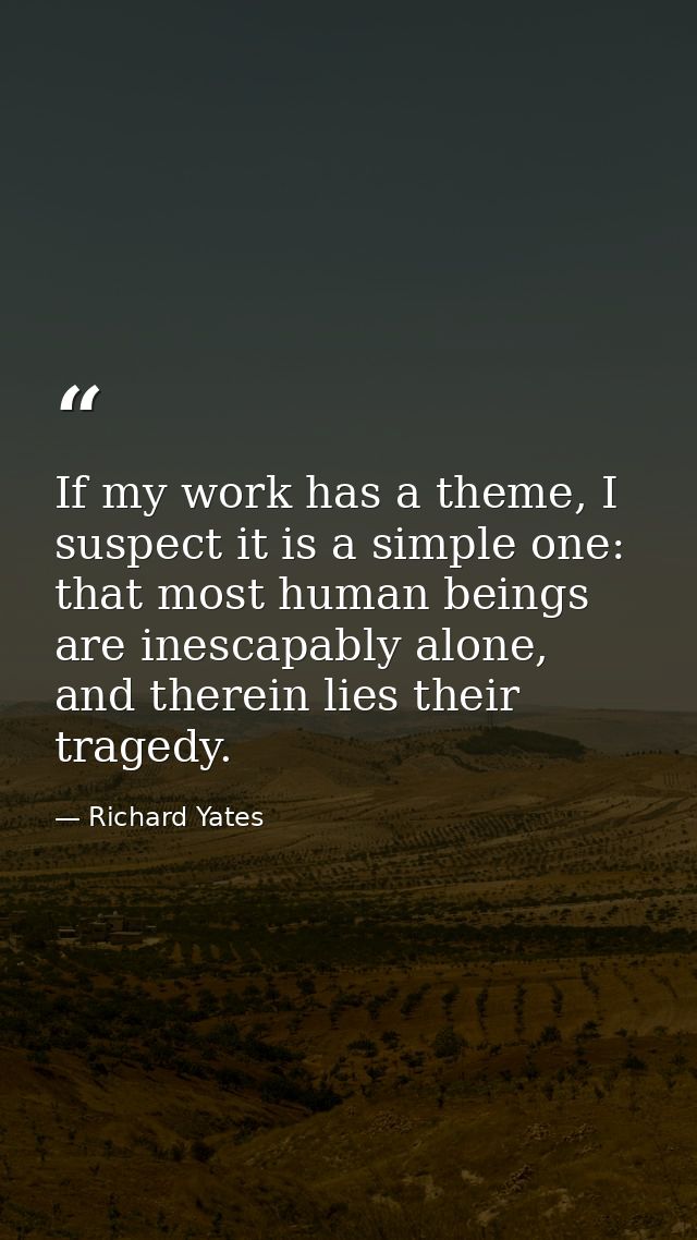 If my work has a theme, I suspect it is a simple one: that most human beings are inescapably alone, and therein lies the — Richard Yates