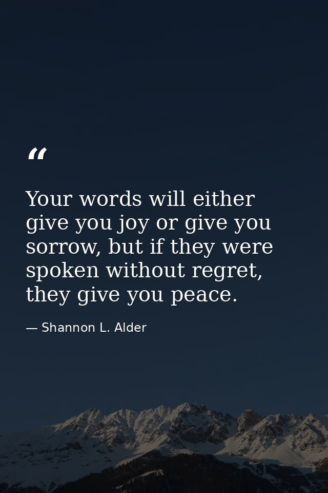 Your words will either give you joy or give you sorrow, but if they were spoken without regret, they give you peace. — Shannon L. Alder