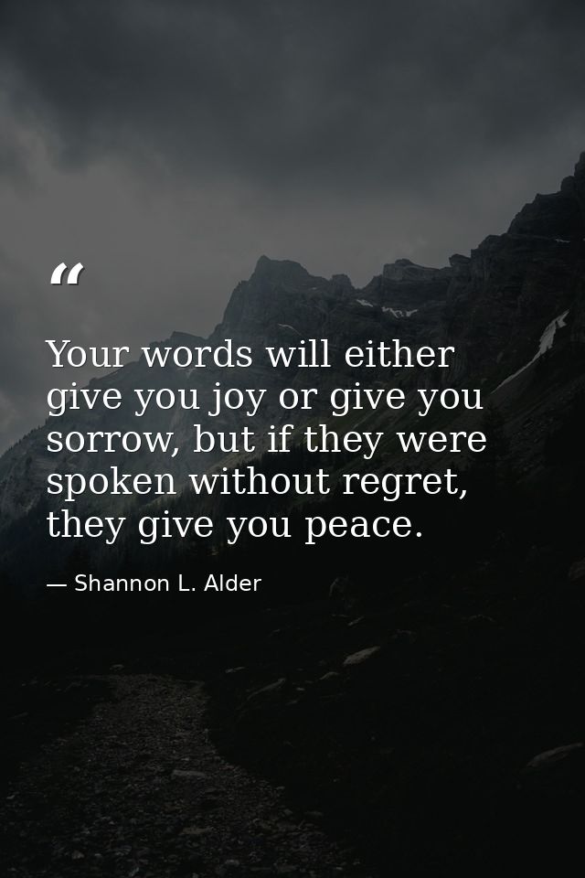 Your words will either give you joy or give you sorrow, but if they were spoken without regret, they give you peace. — Shannon L. Alder