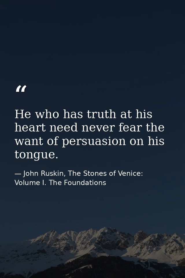 He who has truth at his heart need never fear the want of persuasion on his tongue. — John Ruskin, The Stones of Venice: Volume I. The Foundations