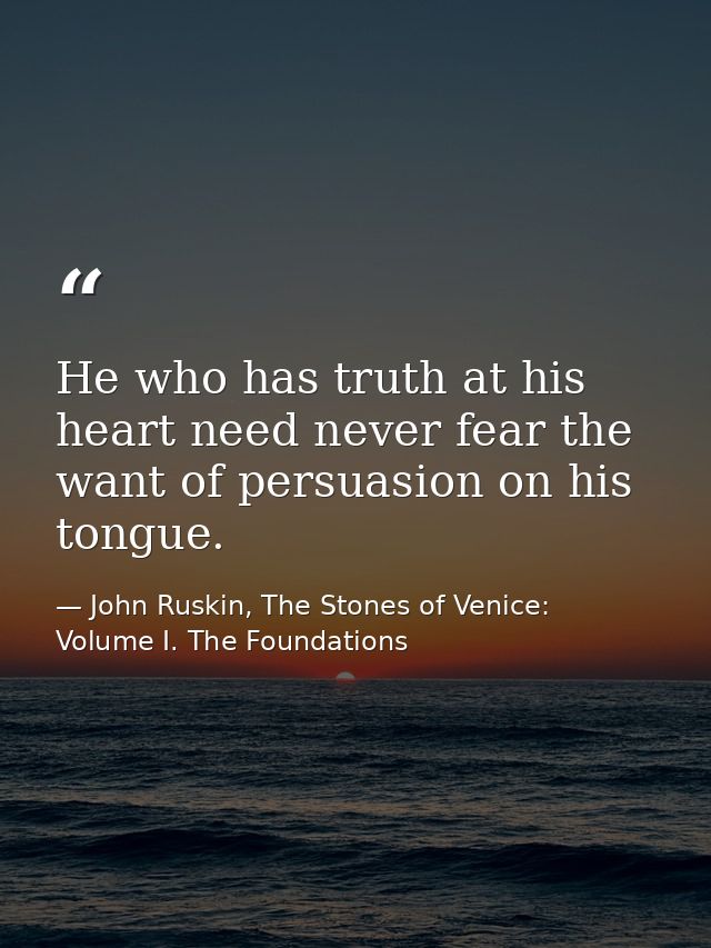 He who has truth at his heart need never fear the want of persuasion on his tongue. — John Ruskin, The Stones of Venice: Volume I. The Foundations