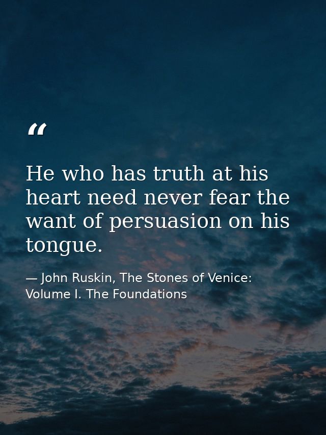 He who has truth at his heart need never fear the want of persuasion on his tongue. — John Ruskin, The Stones of Venice: Volume I. The Foundations