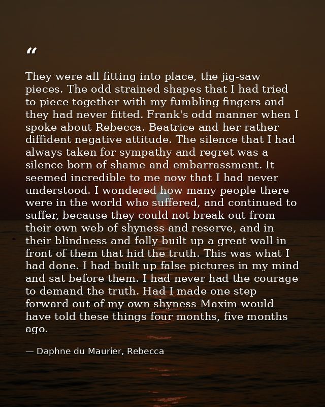 They were all fitting into place, the jig-saw pieces. The odd strained shapes that I had tried to piece together with my — Daphne du Maurier, Rebecca