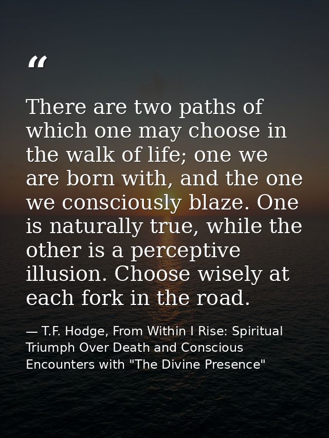 There are two paths of which one may choose in the walk of life; one we are born with, and the one we consciously blaze. — T.F. Hodge, From Within I Rise: Spiritual Triumph Over Death and Conscious Encounters with "The Divine Presence"
