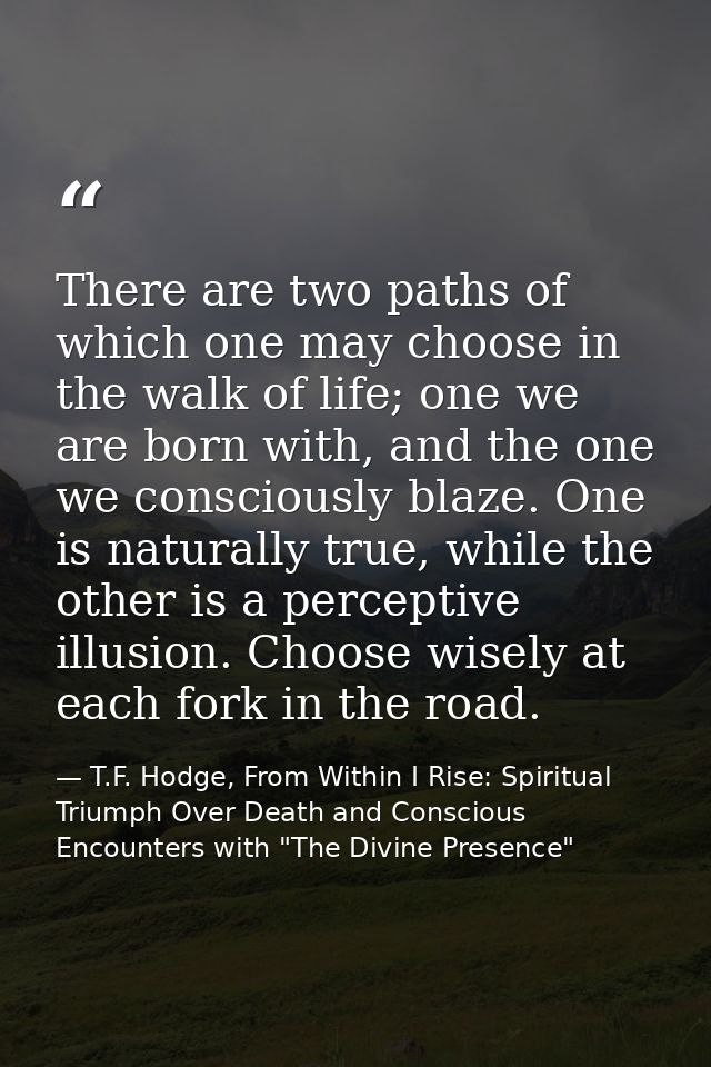 There are two paths of which one may choose in the walk of life; one we are born with, and the one we consciously blaze. — T.F. Hodge, From Within I Rise: Spiritual Triumph Over Death and Conscious Encounters with "The Divine Presence"