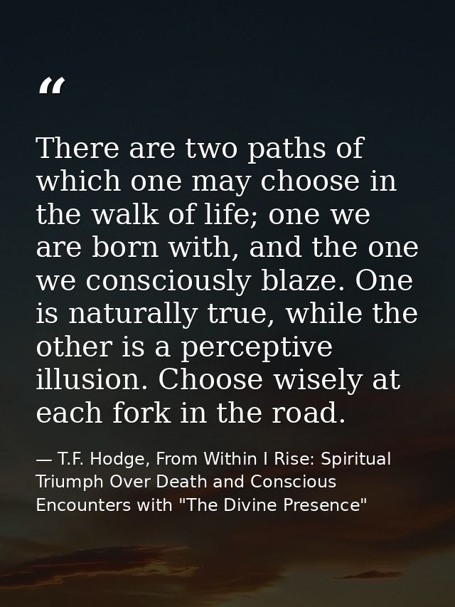 There are two paths of which one may choose in the walk of life; one we are born with, and the one we consciously blaze. — T.F. Hodge, From Within I Rise: Spiritual Triumph Over Death and Conscious Encounters with "The Divine Presence"