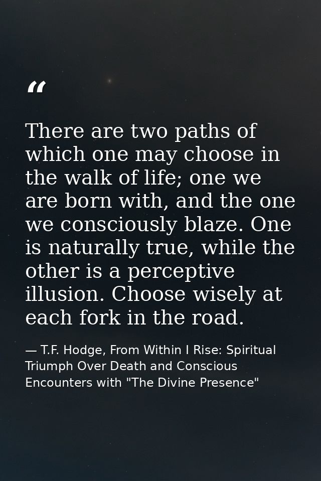 There are two paths of which one may choose in the walk of life; one we are born with, and the one we consciously blaze. — T.F. Hodge, From Within I Rise: Spiritual Triumph Over Death and Conscious Encounters with "The Divine Presence"