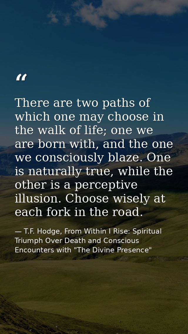 There are two paths of which one may choose in the walk of life; one we are born with, and the one we consciously blaze. — T.F. Hodge, From Within I Rise: Spiritual Triumph Over Death and Conscious Encounters with "The Divine Presence"