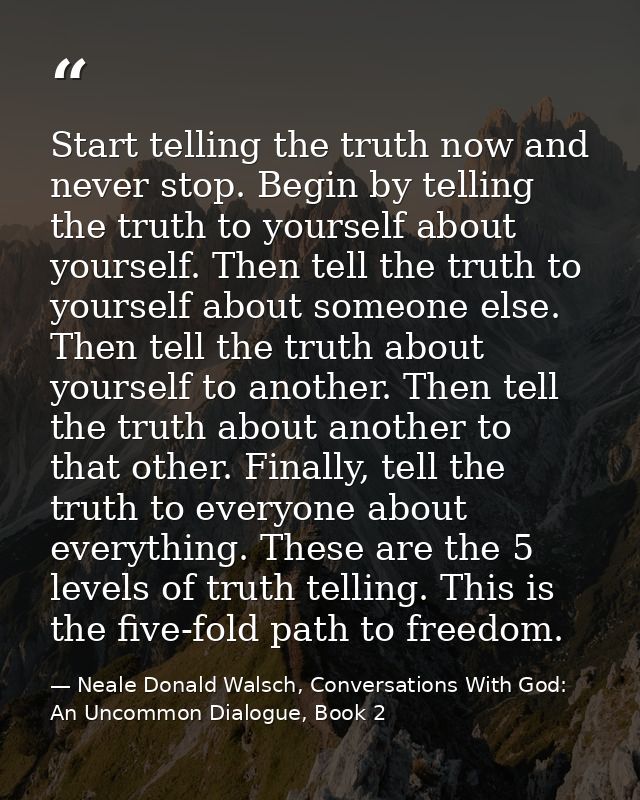 Start telling the truth now and never stop. Begin by telling the truth to yourself about yourself. Then tell the truth t — Neale Donald Walsch, Conversations With God: An Uncommon Dialogue, Book 2
