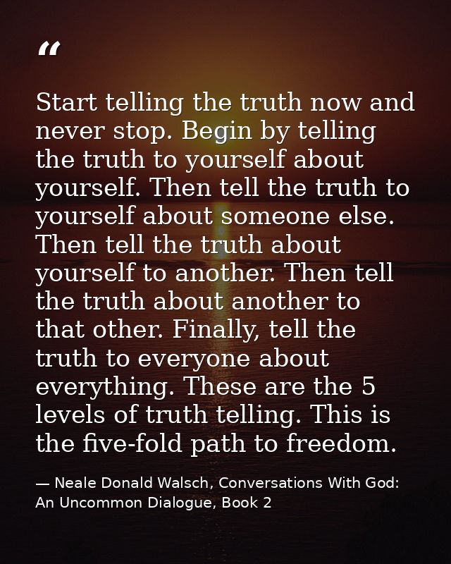 Start telling the truth now and never stop. Begin by telling the truth to yourself about yourself. Then tell the truth t — Neale Donald Walsch, Conversations With God: An Uncommon Dialogue, Book 2