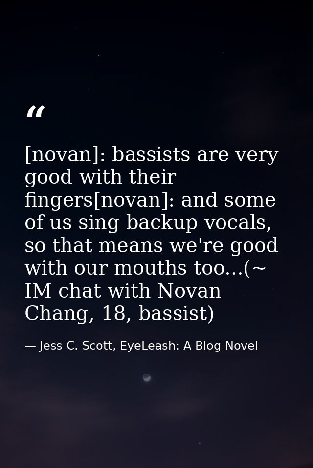 [novan]: bassists are very good with their fingers[novan]: and some of us sing backup vocals, so that means we're good w — Jess C. Scott, EyeLeash: A Blog Novel