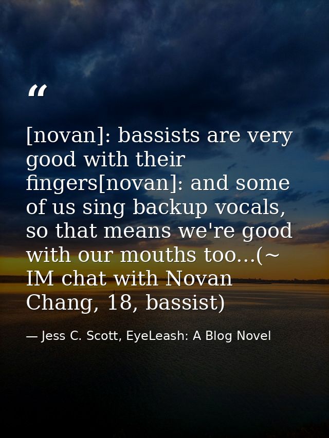 [novan]: bassists are very good with their fingers[novan]: and some of us sing backup vocals, so that means we're good w — Jess C. Scott, EyeLeash: A Blog Novel