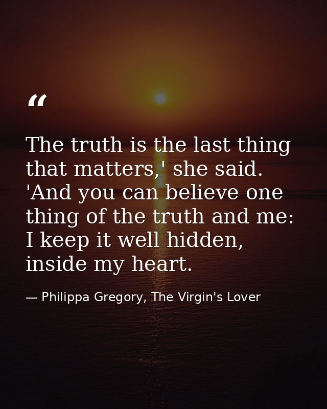 The truth is the last thing that matters,' she said. 'And you can believe one thing of the truth and me: I keep it well  — Philippa Gregory, The Virgin's Lover