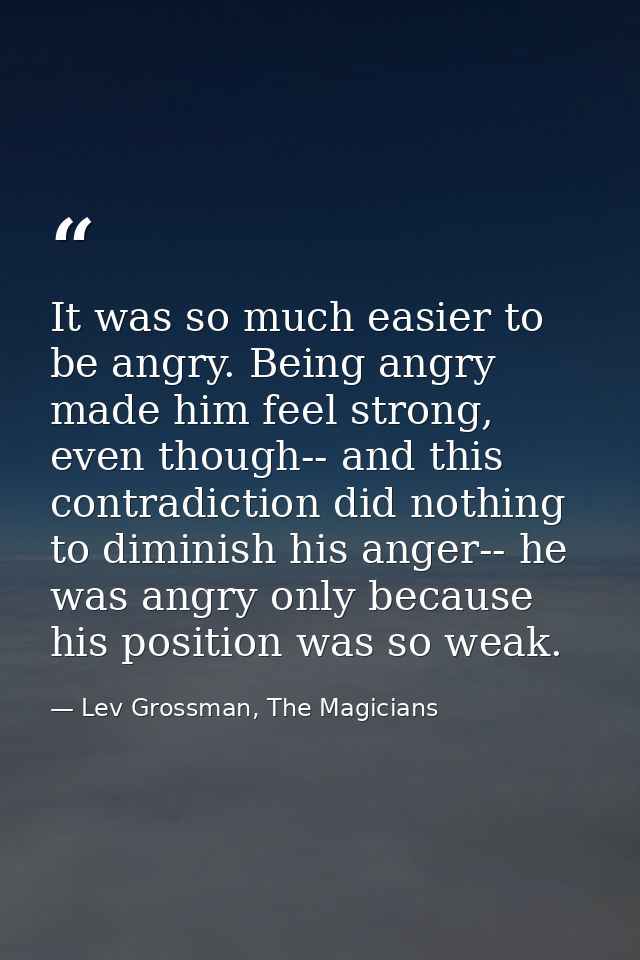 It was so much easier to be angry. Being angry made him feel strong, even though-- and this contradiction did nothing to — Lev Grossman, The Magicians
