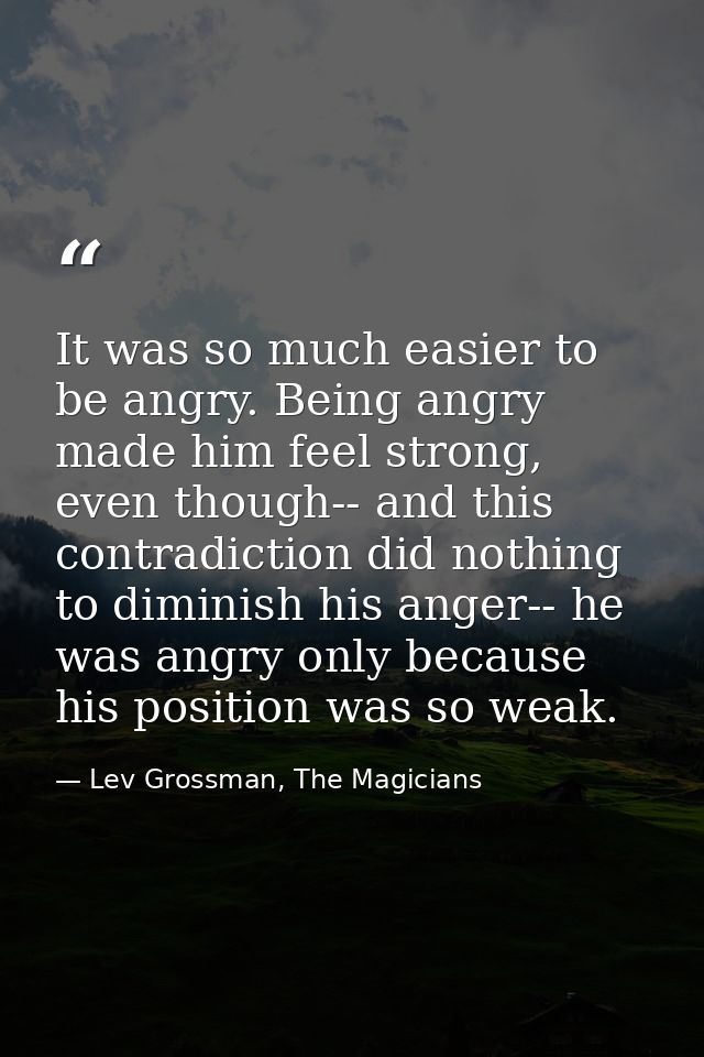 It was so much easier to be angry. Being angry made him feel strong, even though-- and this contradiction did nothing to — Lev Grossman, The Magicians