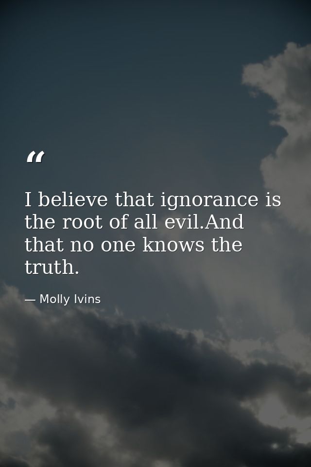 I believe that ignorance is the root of all evil.And that no one knows the truth. — Molly Ivins
