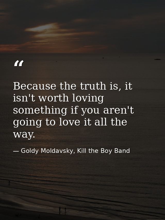 Because the truth is, it isn't worth loving something if you aren't going to love it all the way. — Goldy Moldavsky, Kill the Boy Band