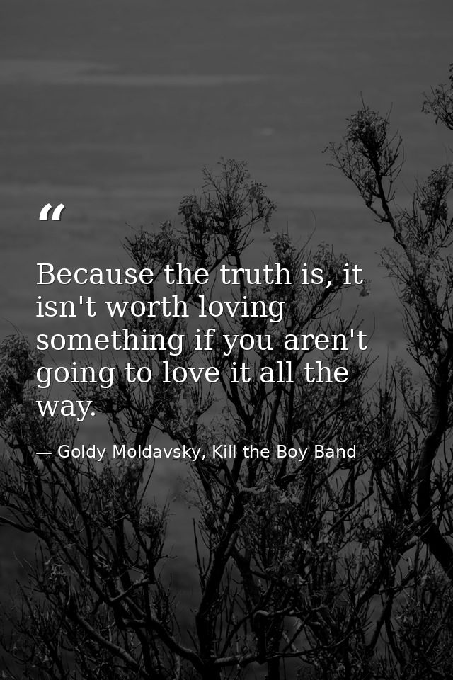 Because the truth is, it isn't worth loving something if you aren't going to love it all the way. — Goldy Moldavsky, Kill the Boy Band
