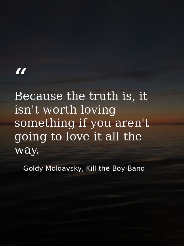 Because the truth is, it isn't worth loving something if you aren't going to love it all the way. — Goldy Moldavsky, Kill the Boy Band