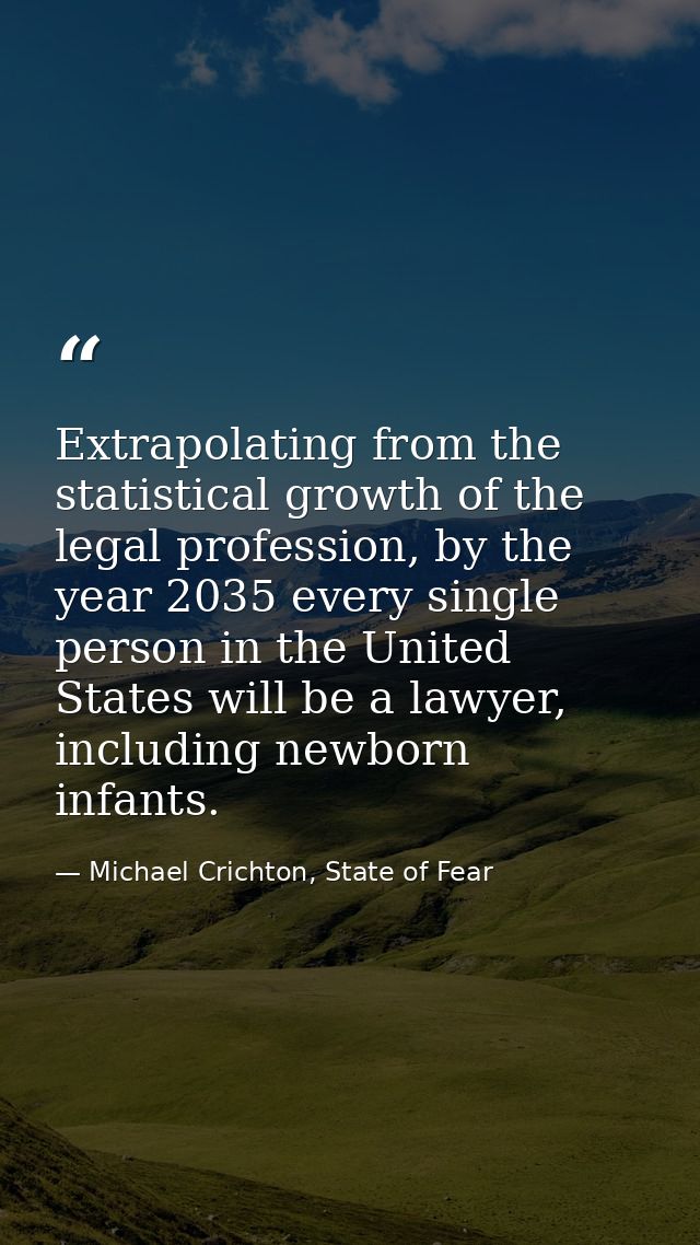 Extrapolating from the statistical growth of the legal profession, by the year 2035 every single person in the United St — Michael Crichton, State of Fear