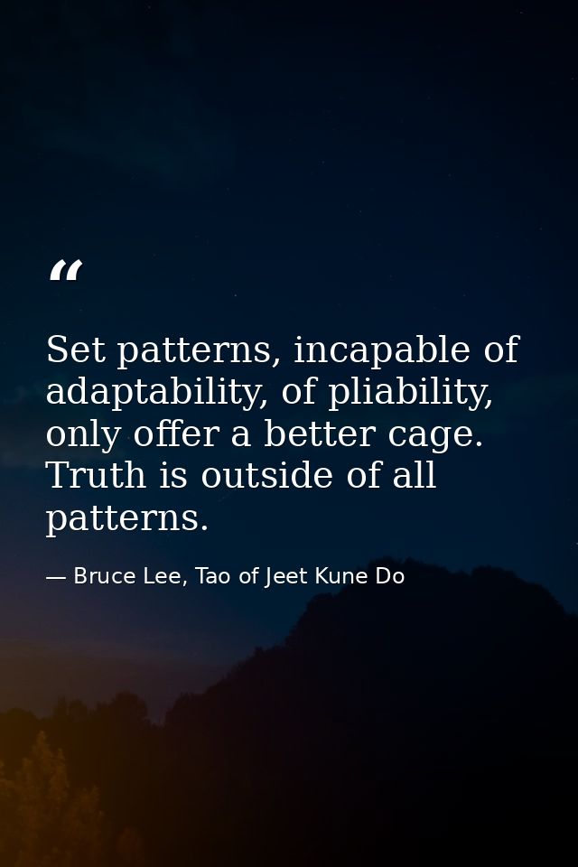 Set patterns, incapable of adaptability, of pliability, only offer a better cage. Truth is outside of all patterns. — Bruce Lee, Tao of Jeet Kune Do