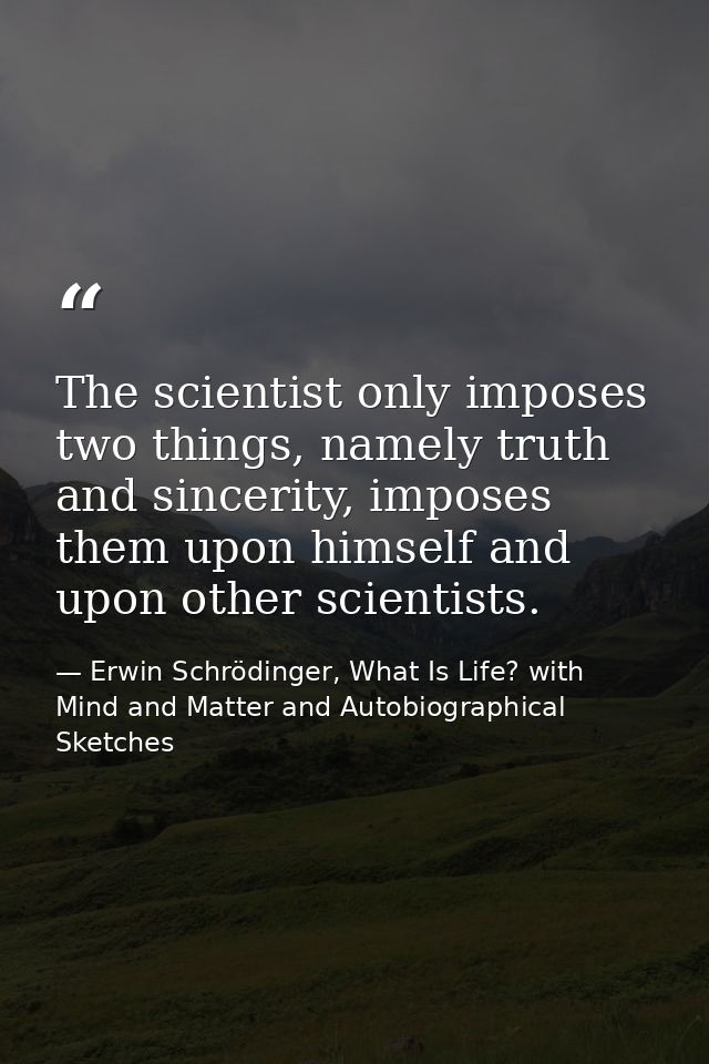 The scientist only imposes two things, namely truth and sincerity, imposes them upon himself and upon other scientists. — Erwin Schrödinger, What Is Life? with Mind and Matter and Autobiographical Sketches