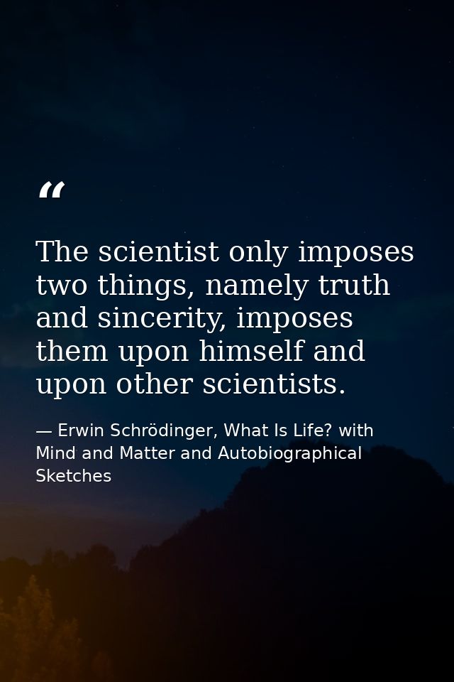 The scientist only imposes two things, namely truth and sincerity, imposes them upon himself and upon other scientists. — Erwin Schrödinger, What Is Life? with Mind and Matter and Autobiographical Sketches