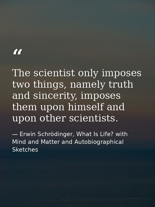 The scientist only imposes two things, namely truth and sincerity, imposes them upon himself and upon other scientists. — Erwin Schrödinger, What Is Life? with Mind and Matter and Autobiographical Sketches