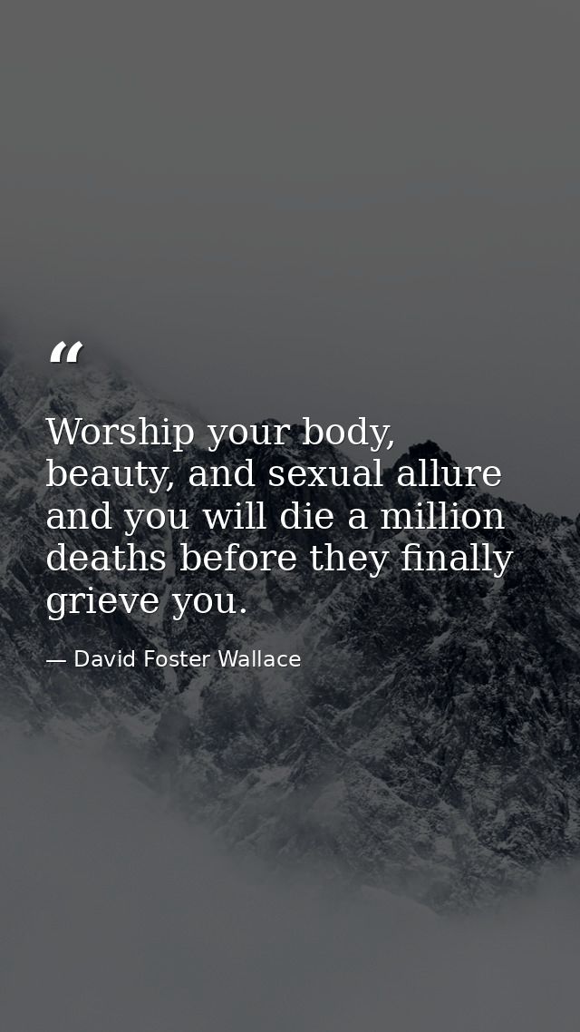 Worship your body, beauty, and sexual allure and you will die a million deaths before they finally grieve you. — David Foster Wallace