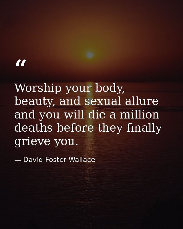 Worship your body, beauty, and sexual allure and you will die a million deaths before they finally grieve you. — David Foster Wallace