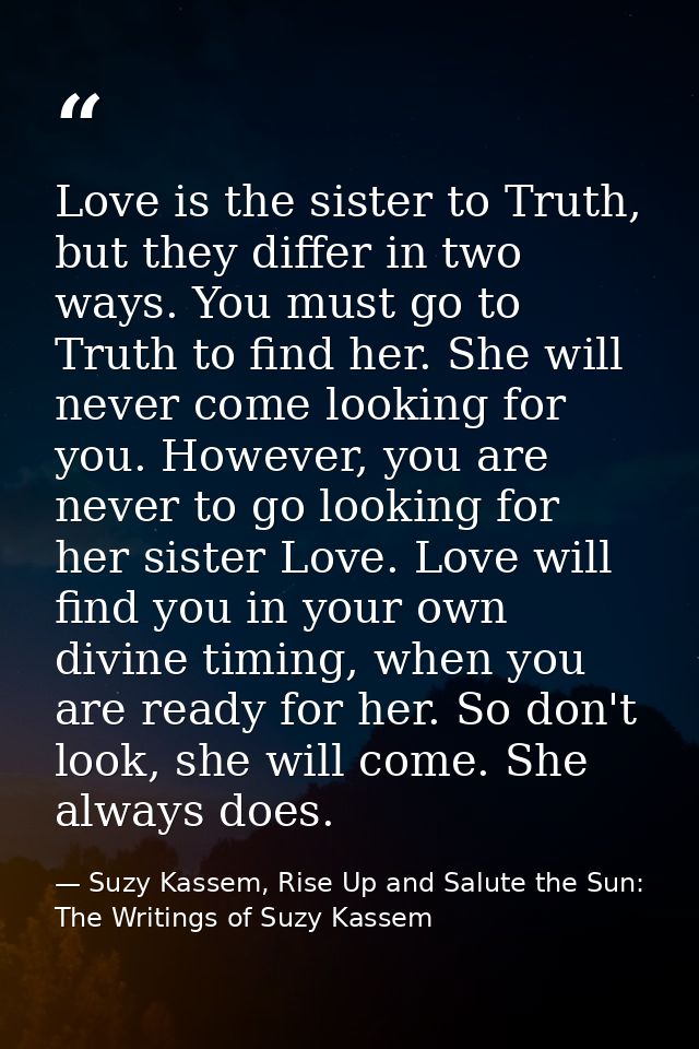 Love is the sister to Truth, but they differ in two ways. You must go to Truth to find her. She will never come looking  — Suzy Kassem, Rise Up and Salute the Sun: The Writings of Suzy Kassem