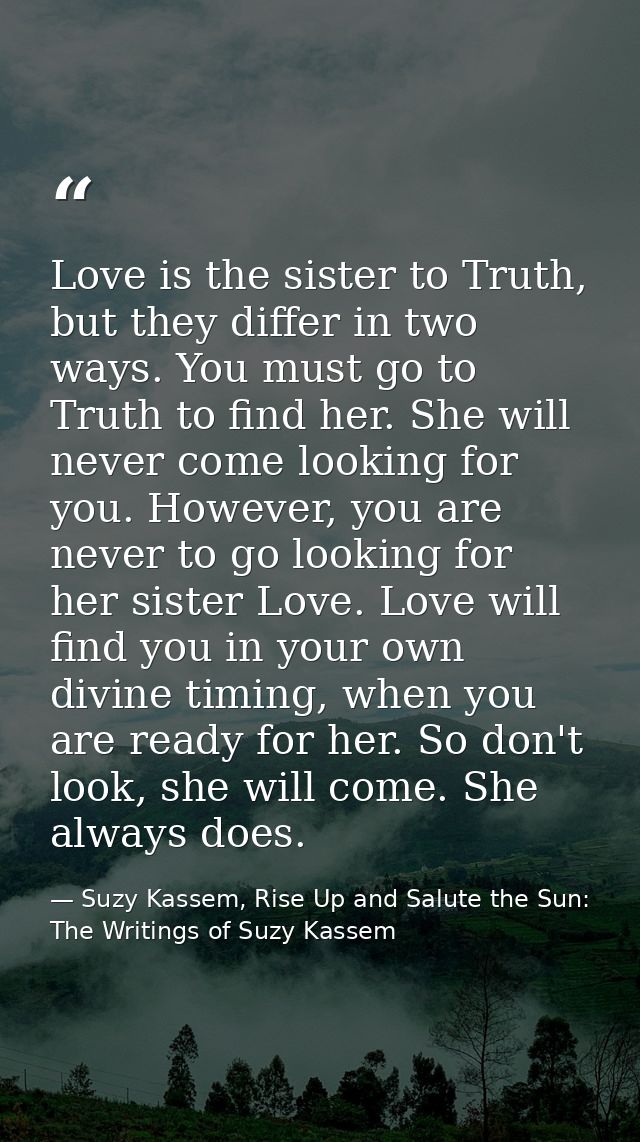 Love is the sister to Truth, but they differ in two ways. You must go to Truth to find her. She will never come looking  — Suzy Kassem, Rise Up and Salute the Sun: The Writings of Suzy Kassem