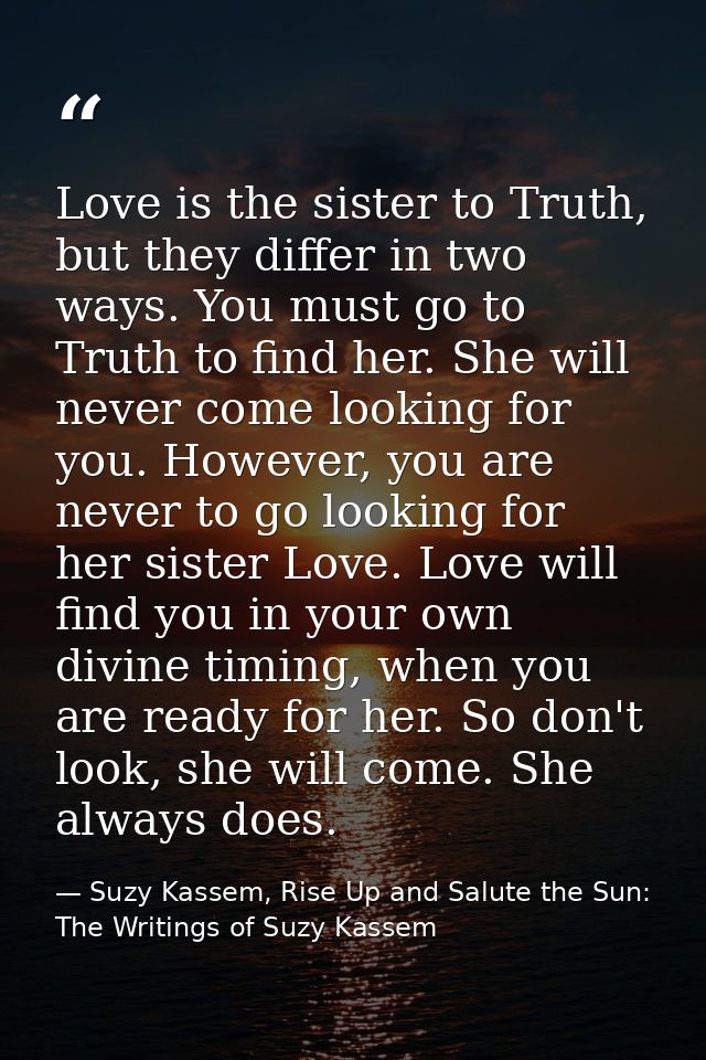 Love is the sister to Truth, but they differ in two ways. You must go to Truth to find her. She will never come looking  — Suzy Kassem, Rise Up and Salute the Sun: The Writings of Suzy Kassem