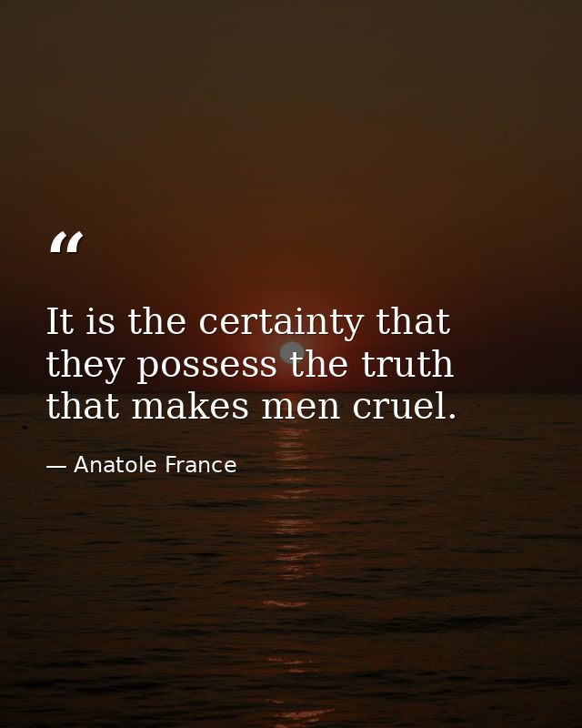 It is the certainty that they possess the truth that makes men cruel. — Anatole France