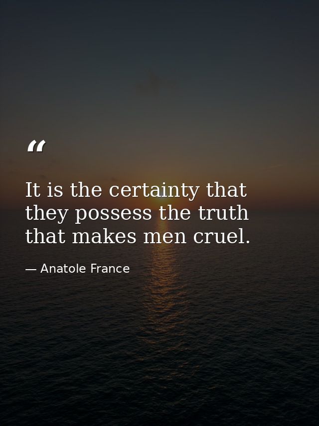 It is the certainty that they possess the truth that makes men cruel. — Anatole France