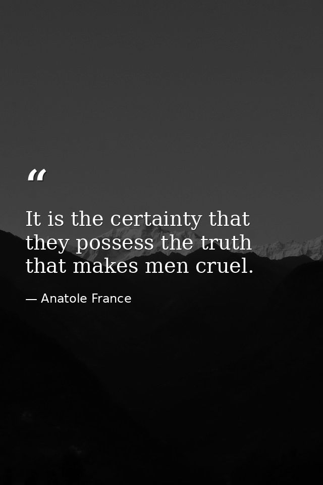 It is the certainty that they possess the truth that makes men cruel. — Anatole France