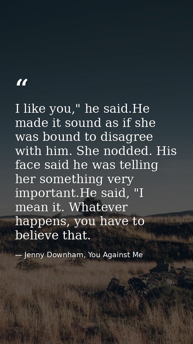 I like you," he said.He made it sound as if she was bound to disagree with him. She nodded. His face said he was telling — Jenny Downham, You Against Me