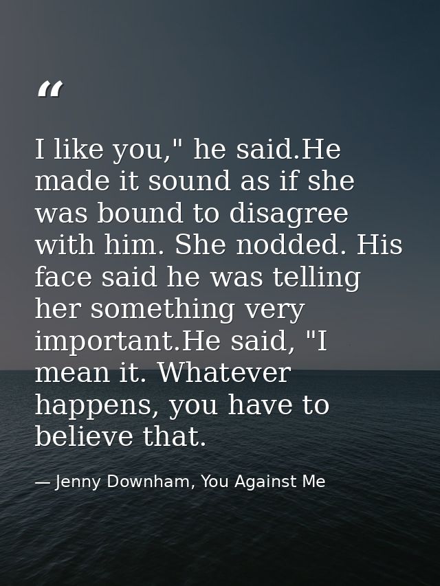 I like you," he said.He made it sound as if she was bound to disagree with him. She nodded. His face said he was telling — Jenny Downham, You Against Me