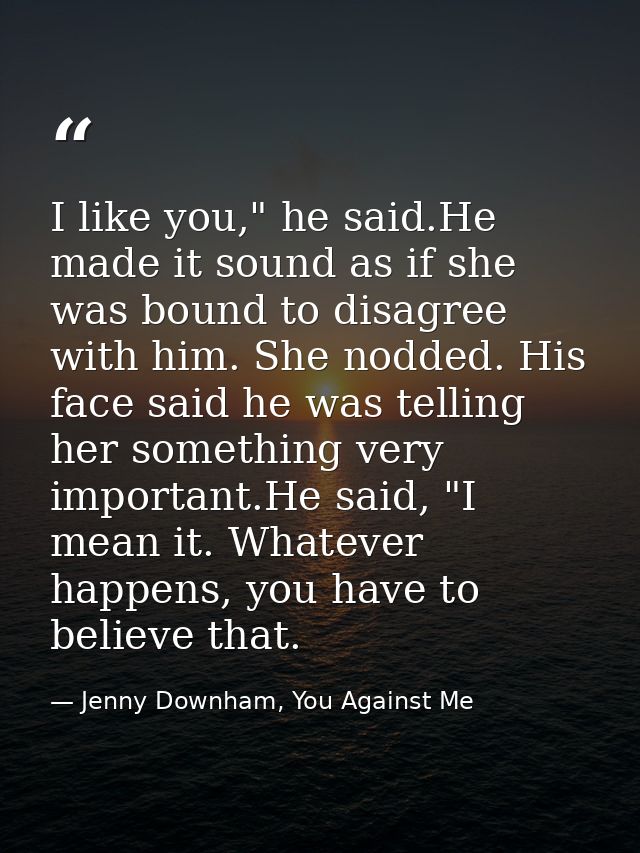 I like you," he said.He made it sound as if she was bound to disagree with him. She nodded. His face said he was telling — Jenny Downham, You Against Me