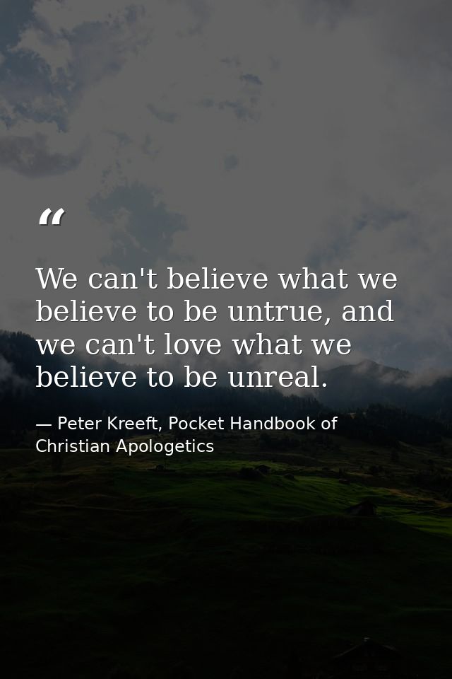 We can't believe what we believe to be untrue, and we can't love what we believe to be unreal. — Peter Kreeft, Pocket Handbook of Christian Apologetics